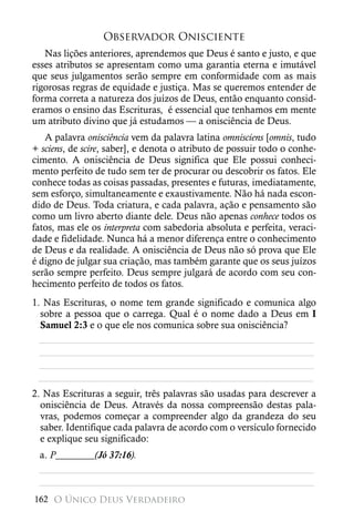 Observador Onisciente
   Nas lições anteriores, aprendemos que Deus é santo e justo, e que
esses atributos se apresentam como uma garantia eterna e imutável
que seus julgamentos serão sempre em conformidade com as mais
rigorosas regras de equidade e justiça. Mas se queremos entender de
forma correta a natureza dos juízos de Deus, então enquanto consid-
eramos o ensino das Escrituras, é essencial que tenhamos em mente
um atributo divino que já estudamos — a onisciência de Deus.
   A palavra onisciência vem da palavra latina omnisciens [omnis, tudo
+ sciens, de scire, saber], e denota o atributo de possuir todo o conhe-
cimento. A onisciência de Deus significa que Ele possui conheci-
mento perfeito de tudo sem ter de procurar ou descobrir os fatos. Ele
conhece todas as coisas passadas, presentes e futuras, imediatamente,
sem esforço, simultaneamente e exaustivamente. Não há nada escon-
dido de Deus. Toda criatura, e cada palavra, ação e pensamento são
como um livro aberto diante dele. Deus não apenas conhece todos os
fatos, mas ele os interpreta com sabedoria absoluta e perfeita, veraci-
dade e fidelidade. Nunca há a menor diferença entre o conhecimento
de Deus e da realidade. A onisciência de Deus não só prova que Ele
é digno de julgar sua criação, mas também garante que os seus juízos
serão sempre perfeito. Deus sempre julgará de acordo com seu con-
hecimento perfeito de todos os fatos.
1. Nas Escrituras, o nome tem grande significado e comunica algo
  sobre a pessoa que o carrega. Qual é o nome dado a Deus em I
  Samuel 2:3 e o que ele nos comunica sobre sua onisciência?
  ________________________________________________________
  ________________________________________________________
  ________________________________________________________
 ________________________________________________________
2. Nas Escrituras a seguir, três palavras são usadas para descrever a
  onisciência de Deus. Através da nossa compreensão destas pala-
  vras, podemos começar a compreender algo da grandeza do seu
  saber. Identifique cada palavra de acordo com o versículo fornecido
  e explique seu significado:
 a. P________(Jó 37:16).
 ________________________________________________________
 ________________________________________________________
162 O Único Deus Verdadeiro
 