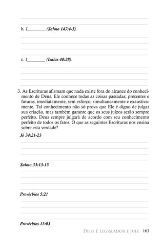 ________________________________________________________
 ________________________________________________________
 b. I________ (Salmo 147:4-5).
 ________________________________________________________
 ________________________________________________________
 ________________________________________________________
 ________________________________________________________
 c. I________ (Isaías 40:28).
 ________________________________________________________
 ________________________________________________________
 ________________________________________________________
 ________________________________________________________
3. As Escrituras afirmam que nada existe fora do alcance do conheci-
  mento de Deus. Ele conhece todas as coisas passadas, presentes e
  futuras, imediatamente, sem esforço, simultaneamente e exaustiva-
  mente. Tal conhecimento não só prova que Ele é digno de julgar
  sua criação, mas também garante que os seus juízos serão sempre
  perfeito. Deus sempre julgará de acordo com seu conhecimento
  perfeito de todos os fatos. O que as seguintes Escrituras nos ensina
  sobre esta verdade?
 Jó 34:21-23
 ________________________________________________________
 ________________________________________________________
 ________________________________________________________
 ________________________________________________________
 Salmo 33:13-15
 ________________________________________________________
 ________________________________________________________
 ________________________________________________________
 ________________________________________________________
 Provérbios 5:21
 ________________________________________________________
 ________________________________________________________
 ________________________________________________________
 ________________________________________________________
 Provérbios 15:03
                                  Deus é Legislador e Juiz 163
 