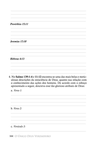 ________________________________________________________
 ________________________________________________________
 ________________________________________________________
 ________________________________________________________
 Provérbios 15:11
 ________________________________________________________
 ________________________________________________________
 ________________________________________________________
 ________________________________________________________
 Jeremias 17:10
 ________________________________________________________
 ________________________________________________________
 ________________________________________________________
 ________________________________________________________
 Hebreus 4:13
 ________________________________________________________
 ________________________________________________________
 ________________________________________________________
 ________________________________________________________
4. No Salmo 139:1-4 e 11-12 encontra-se uma das mais belas e metic-
  ulosas descrições da onisciência de Deus, quanto sua relação com
  o conhecimento das ações dos homens. De acordo com o esboço
  apresentado a seguir, descreva esse tão glorioso atributo de Deus:
 a. Verso 1:
 ________________________________________________________
 ________________________________________________________
 ________________________________________________________
 ________________________________________________________
 b. Verso 2:
 ________________________________________________________
 ________________________________________________________
 ________________________________________________________
 ________________________________________________________
 c. Versículo 3:
 ________________________________________________________

164 O Único Deus Verdadeiro
 
