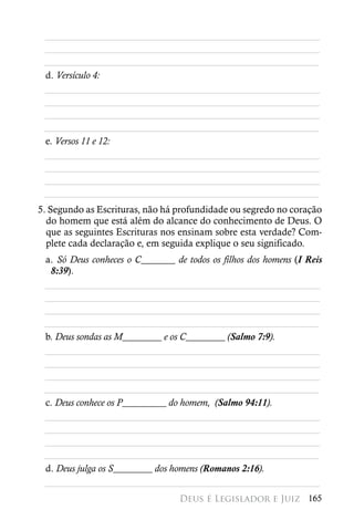 ________________________________________________________
 ________________________________________________________
 ________________________________________________________
 d. Versículo 4:
 ________________________________________________________
 ________________________________________________________
 ________________________________________________________
 ________________________________________________________
 e. Versos 11 e 12:
 ________________________________________________________
 ________________________________________________________
 ________________________________________________________
 ________________________________________________________
5. Segundo as Escrituras, não há profundidade ou segredo no coração
  do homem que está além do alcance do conhecimento de Deus. O
  que as seguintes Escrituras nos ensinam sobre esta verdade? Com-
  plete cada declaração e, em seguida explique o seu significado.
 a. Só Deus conheces o C_______ de todos os filhos dos homens (I Reis
  8:39).
 ________________________________________________________
 ________________________________________________________
 ________________________________________________________
 ________________________________________________________
 b. Deus sondas as M________ e os C________ (Salmo 7:9).
 ________________________________________________________
 ________________________________________________________
 ________________________________________________________
 ________________________________________________________
 c. Deus conhece os P_________ do homem, (Salmo 94:11).
 ________________________________________________________
 ________________________________________________________
 ________________________________________________________
 ________________________________________________________
 d. Deus julga os S________ dos homens (Romanos 2:16).
 ________________________________________________________
                                  Deus é Legislador e Juiz 165
 