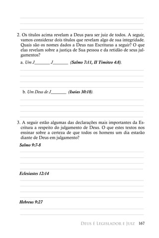 ________________________________________________________
 ________________________________________________________
 ________________________________________________________
2. Os títulos acima revelam a Deus para ser juiz de todos. A seguir,
  vamos considerar dois títulos que revelam algo de sua integridade.
  Quais são os nomes dados a Deus nas Escrituras a seguir? O que
  elas revelam sobre a justiça de Sua pessoa e da retidão de seus jul-
  gamentos?
 a. Um J_______ J_______ (Salmo 7:11, II Timóteo 4:8).
 ________________________________________________________
 ________________________________________________________
 ________________________________________________________
 ________________________________________________________
  b. Um Deus de J_______ (Isaías 30:18).
 ________________________________________________________
 ________________________________________________________
 ________________________________________________________
 ________________________________________________________
3. A seguir estão algumas das declarações mais importantes da Es-
  critura a respeito do julgamento de Deus. O que estes textos nos
  ensinar sobre a certeza de que todos os homens um dia estarão
  diante de Deus em julgamento?
 Salmo 9:7-8
 ________________________________________________________
 ________________________________________________________
 ________________________________________________________
 ________________________________________________________
 Eclesiastes 12:14
 ________________________________________________________
 ________________________________________________________
 ________________________________________________________
 ________________________________________________________
 Hebreus 9:27
 ________________________________________________________
 ________________________________________________________

                                  Deus é Legislador e Juiz 167
 