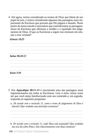 ________________________________________________________
 ________________________________________________________
4. Até agora, temos considerado os nomes de Deus que falam de seu
  papel de juiz, e temos considerado algumas das passagens mais im-
  portantes da Escritura que provam que Ele julgará o mundo. Neste
  ponto de nosso estudo é necessário que consideremos as passagens-
  chave da Escritura que afirmam a retidão e a equidade dos julga-
  mentos de Deus. O que as Escrituras a seguir nos ensinam em rela-
  ção a esta verdade?
 Gênesis 18:25
  ________________________________________________________
  ________________________________________________________
  ________________________________________________________
 ________________________________________________________
 Salmo 96:10-13
  ________________________________________________________
  ________________________________________________________
  ________________________________________________________
 ________________________________________________________
 Isaías 5:16
  ________________________________________________________
  ________________________________________________________
  ________________________________________________________
 ________________________________________________________
5. Em Apocalipse 20:11-13 é encontrada uma das passagens mais
  impressionantes em todas as Escrituras. Leia o texto várias vezes
  até que você esteja familiarizado com seu conteúdo e, em seguida,
  responda às seguintes perguntas:
 a. De acordo com o versículo 11, como o trono de julgamento de Deus é
  descrito? Que verdades essa descrição comunica?
 ________________________________________________________
 ________________________________________________________
 ________________________________________________________
 ________________________________________________________
 b. De acordo com o versículo 11, onde Deus está assentado? Que verdades
  isso nos diz sobre Deus e Seu relacionamento com Suas criaturas?
168 O Único Deus Verdadeiro
 