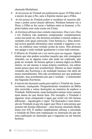 chamada Modalismo.
 4.    As três pessoas da Trindade são perfeitamente iguais. O Filho não é
       o menor do que o Pai, nem o Espírito menor que o Filho.
 5.     As três pessoas da Trindade podem se manifestar de maneiras dife-
       rentes e podem exercer funções diferentes. Nenhum homem viu a
       Deus; o Filho se fez carne e habitou entre os homens; o Es-
       pírito habita com cada crente em Cristo.
 6.   	As Escrituras afirmam duas verdades importantes: Deus é um e Deus
       é três. Embora não podemos compreender completamente
       como isso pode ser, nós devemos acreditar e ensinar ambas as
       verdades com igual convicção. Uma heresia (i.e. falsa doutri-
       na) ocorre quando afirmamos uma verdade e negamos a ou-
       tra, ou enfatizar uma verdade acima da outra. Nós devemos
       nos apegar a toda verdade igualmente e evitar todo extremo.
 7.   O Mistério da Trindade não é um motivo para sua negação. Alguns
       dizem que não podem acreditar naquilo que não conseguem
       entender, ou se alguma coisa não pode ser explicada, não
       pode ser verdade. Se formos aplicar a mesma lógica na Bíblia
       inteira, ou até mesmo à nossa própria existência, iria sobrar
       muito pouco para nós acreditarmos. Mesmo as mais simples
       verdades das Escrituras e da realidade humana vão além do
       nosso entendimento. Nós não acreditamos por que podemos
       entender, mas acreditamos por que é verdade – o testemunho
       das Sagradas Escrituras.
 8.   A maioria das ilustrações usadas para explicar a Trindade são, lamen-
       tavelmente, inadequadas. Frequentemente estudantes da Bíblia
       têm recorrido a várias ilustrações na tentativa de explicar a
       Trindade. Infelizmente, essas ilustrações muitas vezes causam
       mais danos do que fazem bem. Por exemplo, a Trindade é
       algumas vezes comparada à água que existe em três formas
       diferentes – líquido,gelo e vapor. Tal ilustração é uma distor-
       ção da Trindade já que ela sugere que Deus é uma pessoa que
       assume três formas diferentes – uma heresia chamada Moda-
       lismo (ver #3). É melhor simplesmente afirmar a unicidade
       e trindade de Deus sem explanação ou ilustração do que dar
       uma explicação ou ilustração que é enganosa ou até mesmo
       herética.



16    O Único Deus Verdadeiro
 