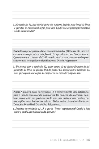 ________________________________________________________
________________________________________________________
________________________________________________________
________________________________________________________
c. No versículo 11, está escrito que o céu e a terra fugirão para longe de Deus
 e que não se encontrará lugar para eles. Quais são as principais verdades
 sendo transmitidas?
________________________________________________________
________________________________________________________
________________________________________________________
________________________________________________________
 Nota: Duas principais verdades comunicadas são: (1) Deus é tão incrível
 e assombroso que toda a criação não é capaz de estar em Sua presença.
 Quanto menos o homem? (2) O mundo atual e seus tesouros estão pas-
 sando e não terá qualquer significado no Dia da Julgamento.

d. De acordo com o versículo 12, quem estará de pé diante do trono de jul-
 gamento de Deus no grande Dia do Juízo? De acordo com o versículo 13,
 será que algum será capaz de escapar ou se esconder naquele dia?
________________________________________________________
________________________________________________________
________________________________________________________
________________________________________________________
 Nota: A palavra hades no versículo 13 é provavelmente uma referência
 para o túmulo ou a morada dos mortos. Os homens vão encontrar nen-
 hum esconderijo nas profundezas do mar, nas mais escuras tumbas, ou
 nas regiões mais baixas do inferno. Todos serão chamados diante de
 Deus, no formidável Dia de Seu Julgamento.
e. Segundo os versículos 12-13, o que os “livros” representam? Qual é a base
 sobre a qual Deus julgará cada homem?
________________________________________________________
________________________________________________________
________________________________________________________
________________________________________________________



                                      Deus é Legislador e Juiz 169
 