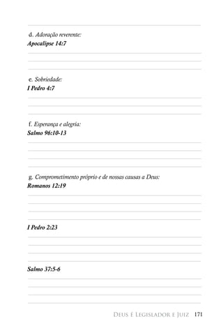 ________________________________________________________
d. Adoração reverente:
Apocalipse 14:7
________________________________________________________
________________________________________________________
________________________________________________________

 e. Sobriedade:
I Pedro 4:7
 ________________________________________________________
 ________________________________________________________
 ________________________________________________________

f. Esperança e alegria:
Salmo 96:10-13
________________________________________________________
________________________________________________________
________________________________________________________
________________________________________________________

g. Comprometimento próprio e de nossas causas a Deus:
Romanos 12:19
________________________________________________________
________________________________________________________
________________________________________________________
________________________________________________________
I Pedro 2:23
 ________________________________________________________
 ________________________________________________________
 ________________________________________________________
________________________________________________________
Salmo 37:5-6
________________________________________________________
________________________________________________________
________________________________________________________
________________________________________________________

                            Deus é Legislador e Juiz 171
 