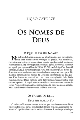 LIÇÃO CATORZE



         Os Nomes de
             Deus
                 O Que Há Em Um Nome?

   N     a cultura hebraica, o nome de alguém não é um mero título,
         mas uma expressão ou revelação da pessoa. Nas Escrituras,
encontramos vários exemplos disso: Abraão significa pai de muitas na-
ções (Gênesis 17:5), Jacó significa aquele que agarra sua mão ao calcanhar
ou aquele que engana (Gênesis 25:26; 27:36), Nabal significa louco (I
Samuel 25:25), e Barnabé significa Filho da Consolação (Atos 4:36). To-
dos estes nomes refletem o caráter dos homens que os carregam. De
maneira semelhante os nomes de Deus são inseparáveis de Sua pes-
soa. Eles devem ser entendidos como uma revelação fiel dele. Todo
e cada nome de Deus exprime uma determinada verdade sobre seus
caráter e pessoa. A seguir vamos considerar brevemente os nomes de
Deus. Não existem exercícios incluídos nesta parte do nosso estudo,
basta considerar cada nome com cuidado e oração.


                     Os Nomes De Deus
                      Deus (hebraico: El)
   O palavra el é um dos nomes mais antigos e mais comuns de Deus
empregados pelos povos semitas (babilônios, fenícios, aramaicos, he-
breus). O significado exato da palavra é incerta. É muito provável que
                                                                      173
 