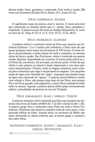 denote poder, força, grandeza e majestade. Esse nome é usado 208
vezes nas Escrituras (Êxodo 34:14, Salmo 19:1, Isaías 43:12).

                  Deus (hebraico: Eloah)
   O significado exato da palavra eloah é incerto. É muito provável
que comunique as mesmas ideias que el —poder, força, grandeza e
majestade. A palavra ocorre 56 vezes no Antigo Testamento, 41 vezes
no livro de Jó. (Veja Jó 22:12, 27:3, 27:8, 33:12, 37:22, 40:2).

                 Deus (hebraico: Elohim)
    A palavra elohim é o primeiro nome de Deus que aparece nas Es-
crituras (Gênesis 1:1) e é usado com referência a Deus mais do que
quase qualquer outro nome nas Escrituras (2.570 vezes). O nome elo-
him é provavelmente a forma plural de eloah e comunica as mesmas
ideias de força e poder. Nas Escrituras, elohim é traduzido em quatro
modos distintos, dependendo do contexto. O termo pode referir-se a:
(1) Deus (2), aos deuses, (3) aos anjos, ou (4) aos juízes. O fato de que
elohim é uma palavra no plural é muito importante e tem duas pos-
síveis interpretações: Primeiro, todas as línguas semíticas usam o plu-
ral para comunicar que algo é excepcional ou singular. Um pequeno
corpo de água seria chamado de “água”, enquanto um imenso corpo
de água seria chamado de “águas”. A palavra plural Elohim é usado
com relação a Deus, não porque haja mais de um Deus, mas porque
Ele é um Deus grande e incomparável, o único Deus verdadeiro sobre
todos os deuses. Segundo, a palavra plural elohim pode eventualmente
indicar a pluralidade de pessoas no seio da Trindade.

       Deus (aramaico: Elah / grego: Theos)
   A palavra aramaica elah é traduzida por Deus nas porções em ara-
maico dos livros de Esdras (4:08-6:18; 7:12-26) e Daniel (2:4b-7: 28).
A palavra grega theos é traduzida como Deus em todo o Novo Tes-
tamento. Nenhuma das palavras contribui nada de novo para a com-
preensão bíblica de Deus. Através delas, os escritores da Bíblia não
estão afirmando as ideias errôneas que os povos grego e aramaico
têm sobre Deus.

 Altíssimo (hebraico: Elyon / aramaico: Illai /
               grego: Hupsistos)
174 O Único Deus Verdadeiro
 
