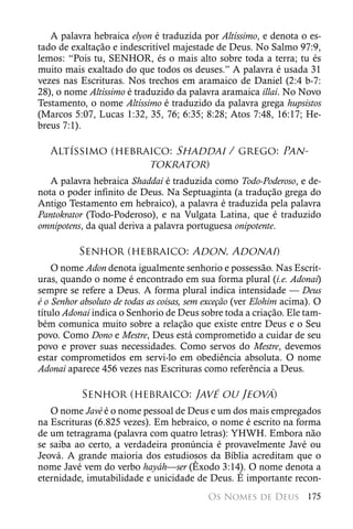 A palavra hebraica elyon é traduzida por Altíssimo, e denota o es-
tado de exaltação e indescritível majestade de Deus. No Salmo 97:9,
lemos: “Pois tu, SENHOR, és o mais alto sobre toda a terra; tu és
muito mais exaltado do que todos os deuses.” A palavra é usada 31
vezes nas Escrituras. Nos trechos em aramaico de Daniel (2:4 b-7:
28), o nome Altíssimo é traduzido da palavra aramaica illai. No Novo
Testamento, o nome Altíssimo é traduzido da palavra grega hupsistos
(Marcos 5:07, Lucas 1:32, 35, 76; 6:35; 8:28; Atos 7:48, 16:17; He-
breus 7:1).

   Altíssimo (hebraico: Shaddai / grego: Pan-
                   tokrator)
   A palavra hebraica Shaddai é traduzida como Todo-Poderoso, e de-
nota o poder infinito de Deus. Na Septuaginta (a tradução grega do
Antigo Testamento em hebraico), a palavra é traduzida pela palavra
Pantokrator (Todo-Poderoso), e na Vulgata Latina, que é traduzido
omnipotens, da qual deriva a palavra portuguesa onipotente.

          Senhor (hebraico: Adon, Adonai)
    O nome Adon denota igualmente senhorio e possessão. Nas Escrit-
uras, quando o nome é encontrado em sua forma plural (i.e. Adonai)
sempre se refere a Deus. A forma plural indica intensidade — Deus
é o Senhor absoluto de todas as coisas, sem exceção (ver Elohim acima). O
título Adonai indica o Senhorio de Deus sobre toda a criação. Ele tam-
bém comunica muito sobre a relação que existe entre Deus e o Seu
povo. Como Dono e Mestre, Deus está comprometido a cuidar de seu
povo e prover suas necessidades. Como servos do Mestre, devemos
estar comprometidos em servi-lo em obediência absoluta. O nome
Adonai aparece 456 vezes nas Escrituras como referência a Deus.

           Senhor (hebraico: Javé ou Jeová)
   O nome Javé é o nome pessoal de Deus e um dos mais empregados
na Escrituras (6.825 vezes). Em hebraico, o nome é escrito na forma
de um tetragrama (palavra com quatro letras): YHWH. Embora não
se saiba ao certo, a verdadeira pronúncia é provavelmente Javé ou
Jeová. A grande maioria dos estudiosos da Bíblia acreditam que o
nome Javé vem do verbo hayáh—ser (Êxodo 3:14). O nome denota a
eternidade, imutabilidade e unicidade de Deus. É importante recon-
                                           Os Nomes de Deus 175
 