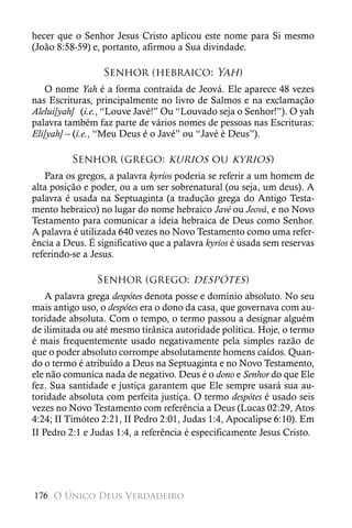 hecer que o Senhor Jesus Cristo aplicou este nome para Si mesmo
(João 8:58-59) e, portanto, afirmou a Sua divindade.

                  Senhor (hebraico: Yah)
   O nome Yah é a forma contraída de Jeová. Ele aparece 48 vezes
nas Escrituras, principalmente no livro de Salmos e na exclamação
Alelui[yah] (i.e., “Louve Javé!” Ou “Louvado seja o Senhor!”). O yah
palavra também faz parte de vários nomes de pessoas nas Escrituras:
Eli[yah] – (i.e., “Meu Deus é o Javé” ou “Javé é Deus”).

          Senhor (grego: kurios ou kyrios)
   Para os gregos, a palavra kyrios poderia se referir a um homem de
alta posição e poder, ou a um ser sobrenatural (ou seja, um deus). A
palavra é usada na Septuaginta (a tradução grega do Antigo Testa-
mento hebraico) no lugar do nome hebraico Javé ou Jeová, e no Novo
Testamento para comunicar a ideia hebraica de Deus como Senhor.
A palavra é utilizada 640 vezes no Novo Testamento como uma refer-
ência a Deus. É significativo que a palavra kyrios é usada sem reservas
referindo-se a Jesus.

                Senhor (grego: despótes)
    A palavra grega despótes denota posse e domínio absoluto. No seu
mais antigo uso, o despótes era o dono da casa, que governava com au-
toridade absoluta. Com o tempo, o termo passou a designar alguém
de ilimitada ou até mesmo tirânica autoridade política. Hoje, o termo
é mais frequentemente usado negativamente pela simples razão de
que o poder absoluto corrompe absolutamente homens caídos. Quan-
do o termo é atribuído a Deus na Septuaginta e no Novo Testamento,
ele não comunica nada de negativo. Deus é o dono e Senhor do que Ele
fez. Sua santidade e justiça garantem que Ele sempre usará sua au-
toridade absoluta com perfeita justiça. O termo despótes é usado seis
vezes no Novo Testamento com referência a Deus (Lucas 02:29, Atos
4:24; II Timóteo 2:21, II Pedro 2:01, Judas 1:4, Apocalipse 6:10). Em
II Pedro 2:1 e Judas 1:4, a referência é especificamente Jesus Cristo.




176 O Único Deus Verdadeiro
 