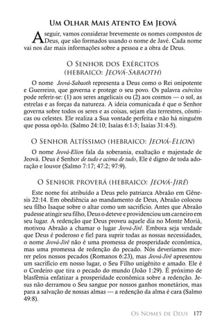Um Olhar Mais Atento Em Jeová

   A    seguir, vamos considerar brevemente os nomes compostos de
        Deus, que são formados usando o nome de Javé. Cada nome
vai nos dar mais informações sobre a pessoa e a obra de Deus.

                 O Senhor dos Exércitos
                (hebraico: Jeová-Sabaoth)
   O nome Jeová-Sabaoth representa a Deus como o Rei onipotente
e Guerreiro, que governa e protege o seu povo. Os palavra exércitos
pode referir-se: (1) aos seres angelicais ou (2) aos cosmos — o sol, as
estrelas e as forças da natureza. A ideia comunicada é que o Senhor
governa sobre todos os seres e as coisas, sejam elas terrestres, cósmi-
cas ou celestes. Ele realiza a Sua vontade perfeita e não há ninguém
que possa opô-lo. (Salmo 24:10; Isaías 6:1-5; Isaías 31:4-5).

  O Senhor Altíssimo (hebraico: Jeová-Elion)
   O nome Jeová-Elion fala da soberania, exaltação e majestade de
Jeová. Deus é Senhor de tudo e acima de tudo, Ele é digno de toda ado-
ração e louvor (Salmo 7:17; 47:2; 97:9).

     O Senhor proverá (hebraico: Jeová-Jirê)
    Este nome foi atribuído a Deus pelo patriarca Abraão em Gêne-
sis 22:14. Em obediência ao mandamento de Deus, Abraão colocou
seu filho Isaque sobre o altar como um sacrifício. Antes que Abraão
pudesse atingir seu filho, Deus o deteve e providenciou um carneiro em
seu lugar. A redenção que Deus proveu aquele dia no Monte Moriá,
motivou Abraão a chamar o lugar Jeová-Jirê. Embora seja verdade
que Deus é poderoso e fiel para suprir todas as nossas necessidades,
o nome Jeová-Jirê não é uma promessa de prosperidade econômica,
mas uma promessa de redenção do pecado. Nós deveríamos mor-
rer pelos nossos pecados (Romanos 6:23), mas Jeová-Jirê apresentou
um sacrifício em nosso lugar, o Seu Filho unigênito e amado. Ele é
o Cordeiro que tira o pecado do mundo (João 1:29). É próximo de
blasfêmia enfatizar a prosperidade econômica sobre a redenção. Je-
sus não derramou o Seu sangue por nossos ganhos monetários, mas
para a salvação de nossas almas — a redenção da alma é cara (Salmo
49:8).

                                          Os Nomes de Deus 177
 