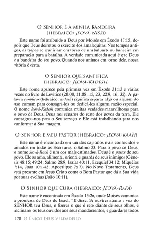 O Senhor é a minha Bandeira
                (hebraico: Jeová-Nissi)
   Este nome foi atribuído a Deus por Moisés em Êxodo 17:15, de-
pois que Deus derrotou o exército dos amalequitas. Nos tempos anti-
gos, as tropas se reuniriam em torno de um baluarte ou bandeira em
preparação para a batalha. A verdade comunicada aqui é que Deus
é a bandeira do seu povo. Quando nos unimos em torno dele, nossa
vitória é certa.

                 O Senhor que santifica
                (hebraico: Jeová-Kadesh)
   Este nome aparece pela primeira vez em Êxodo 31:13 e várias
vezes no livro de Levítico (20:08, 21:08, 15, 23, 22:9, 16, 32). A pa-
lavra santificar (hebraico: qadash) significa separar algo ou alguém do
uso comum para consagrá-los ou dedicá-los alguma razão especial.
O nome Jeová-Kadesh comunica muitas verdades maravilhosas para
o povo de Deus. Deus nos separou do resto dos povos da terra, Ele
consagrou-nos para o Seu serviço, e Ele está trabalhando para nos
conformar à Sua imagem.

O Senhor é meu Pastor (hebraico: Jeová-Raah)
    Este nome é encontrado em um dos capítulos mais conhecidos e
amados em todas as Escrituras, o Salmo 23. Para o povo de Deus,
o nome Jeová-Raah é um dos mais estimados. Deus é o pastor de seu
povo. Ele os ama, alimenta, orienta e guarda de seus inimigos (Gêne-
sis 48:15; 49:24, Salmo 28:9, Isaías 40:11, Ezequiel 34:12; Miquéias
7:14, João 10:1-42; Apocalipse 7:17). No Novo Testamento, Deus
está presente em Jesus Cristo como o Bom Pastor que dá a Sua vida
por suas ovelhas (João 10:11).

   O Senhor que Cura (hebraico: Jeová-Rafá)
   Este nome é encontrado em Êxodo 15:26, onde Moisés comunica
a promessa de Deus de Israel: “E disse: Se ouvires atento a voz do
SENHOR teu Deus, e fizeres o que é reto diante de seus olhos, e
inclinares os teus ouvidos aos seus mandamentos, e guardares todos
178 O Único Deus Verdadeiro
 