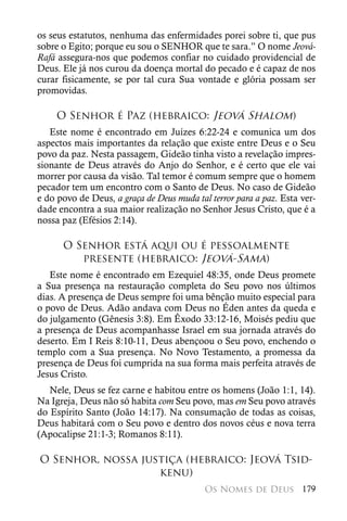 os seus estatutos, nenhuma das enfermidades porei sobre ti, que pus
sobre o Egito; porque eu sou o SENHOR que te sara.” O nome Jeová-
Rafá assegura-nos que podemos confiar no cuidado providencial de
Deus. Ele já nos curou da doença mortal do pecado e é capaz de nos
curar fisicamente, se por tal cura Sua vontade e glória possam ser
promovidas.

     O Senhor é Paz (hebraico: Jeová Shalom)
   Este nome é encontrado em Juízes 6:22-24 e comunica um dos
aspectos mais importantes da relação que existe entre Deus e o Seu
povo da paz. Nesta passagem, Gideão tinha visto a revelação impres-
sionante de Deus através do Anjo do Senhor, e é certo que ele vai
morrer por causa da visão. Tal temor é comum sempre que o homem
pecador tem um encontro com o Santo de Deus. No caso de Gideão
e do povo de Deus, a graça de Deus muda tal terror para a paz. Esta ver-
dade encontra a sua maior realização no Senhor Jesus Cristo, que é a
nossa paz (Efésios 2:14).

      O Senhor está aqui ou é pessoalmente
         presente (hebraico: Jeová-Sama)
   Este nome é encontrado em Ezequiel 48:35, onde Deus promete
a Sua presença na restauração completa do Seu povo nos últimos
dias. A presença de Deus sempre foi uma bênção muito especial para
o povo de Deus. Adão andava com Deus no Éden antes da queda e
do julgamento (Gênesis 3:8). Em Êxodo 33:12-16, Moisés pediu que
a presença de Deus acompanhasse Israel em sua jornada através do
deserto. Em I Reis 8:10-11, Deus abençoou o Seu povo, enchendo o
templo com a Sua presença. No Novo Testamento, a promessa da
presença de Deus foi cumprida na sua forma mais perfeita através de
Jesus Cristo.
   Nele, Deus se fez carne e habitou entre os homens (João 1:1, 14).
Na Igreja, Deus não só habita com Seu povo, mas em Seu povo através
do Espírito Santo (João 14:17). Na consumação de todas as coisas,
Deus habitará com o Seu povo e dentro dos novos céus e nova terra
(Apocalipse 21:1-3; Romanos 8:11).

O Senhor, nossa justiça (hebraico: Jeová Tsid-
                   kenu)
                                           Os Nomes de Deus 179
 
