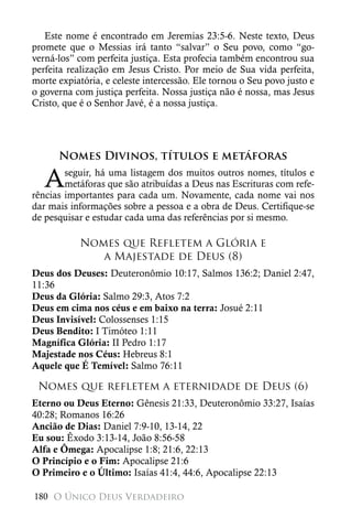 Este nome é encontrado em Jeremias 23:5-6. Neste texto, Deus
promete que o Messias irá tanto “salvar” o Seu povo, como “go-
verná-los” com perfeita justiça. Esta profecia também encontrou sua
perfeita realização em Jesus Cristo. Por meio de Sua vida perfeita,
morte expiatória, e celeste intercessão. Ele tornou o Seu povo justo e
o governa com justiça perfeita. Nossa justiça não é nossa, mas Jesus
Cristo, que é o Senhor Javé, é a nossa justiça.




      Nomes Divinos, títulos e metáforas

   A    seguir, há uma listagem dos muitos outros nomes, títulos e
        metáforas que são atribuídas a Deus nas Escrituras com refe-
rências importantes para cada um. Novamente, cada nome vai nos
dar mais informações sobre a pessoa e a obra de Deus. Certifique-se
de pesquisar e estudar cada uma das referências por si mesmo.

           Nomes que Refletem a Glória e
              a Majestade de Deus (8)
Deus dos Deuses: Deuteronômio 10:17, Salmos 136:2; Daniel 2:47,
11:36
Deus da Glória: Salmo 29:3, Atos 7:2
Deus em cima nos céus e em baixo na terra: Josué 2:11
Deus Invisível: Colossenses 1:15
Deus Bendito: I Timóteo 1:11
Magnífica Glória: II Pedro 1:17
Majestade nos Céus: Hebreus 8:1
Aquele que É Temível: Salmo 76:11

 Nomes que refletem a eternidade de Deus (6)
Eterno ou Deus Eterno: Gênesis 21:33, Deuteronômio 33:27, Isaías
40:28; Romanos 16:26
Ancião de Dias: Daniel 7:9-10, 13-14, 22
Eu sou: Êxodo 3:13-14, João 8:56-58
Alfa e Ômega: Apocalipse 1:8; 21:6, 22:13
O Princípio e o Fim: Apocalipse 21:6
O Primeiro e o Último: Isaías 41:4, 44:6, Apocalipse 22:13

180 O Único Deus Verdadeiro
 