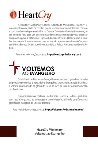 A HeartCry Missionary Society (Sociedade Missionária HeartCry) é
uma simples comunhão de crentes que se reuniram com um interesse comum
e com um chamado para trabalhar na Grande Comissão. O ministério começou
em 1988 no Peru com um desejo de ajudar os missionários nativos a alcançar
seu próprio povo e estabelecer igrejas bíblicas entre eles. Desde então, o Sen-
hor tem expandido as fronteiras para incluir não apenas a América do Sul, mas
também a Europa Oriental, o Oriente Médio, a Ásia, a África e a região do Ár-
tico.

      Para mais informações, acesse: http://heartcrymissionary.com/




            VOLTEMOS
            AO EVANGELHO
	        O ministério Voltemos ao Evangelho nasceu com o grandioso intuito
de proclamar o único e verdadeiro Evangelho, chamando a nação brasileira
a voltar à centralidade da glória de Deus na face de Cristo e ao fundamento
das Escrituras.

	        Disponibilizamos material multimídia, textos e vídeos gratuitos,
sem restrição quanto ao uso pessoal ou ministerial, a fim de que Deus seja
glorificado e a Igreja de Cristo edificada.

   Para mais informações, acesse: http://VoltemosAoEvangelho.com/




                          HeartCry Missionary
                         Voltemos ao Evangelho
 