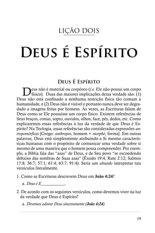 LIÇÃO DOIS


 Deus é Espírito
                       Deus É Espírito

   D     eus não é material ou corpóreo (i.e. Ele não possui um corpo
         físico). Duas das maiores implicações dessa verdade são: (1)
Deus não está confinado a nenhuma restrição física tão comum à
humanidade, e (2) Deus não é visível e portanto nunca deve ser degra-
dado a imagens feitas por homens. Às vezes, as Escrituras falam de
Deus como se Ele possuísse um corpo físico. Existem referências de
Seus braços, costas, sopro, ouvidos, olhos, face, pés, dedos, etc. Como
explicaremos essas referências à luz da verdade de que Deus é Es-
pírito? Na Teologia, essas referências são consideradas expressões an-
tropomórficas [Grego: anthropos, homem + morphé, forma]. Em outras
palavras, Deus está simplesmente atribuindo a Si mesmo caracterís-
ticas humanas com o propósito de comunicar uma verdade sobre si
mesmo de uma maneira que o homem possa compreender. Por exem-
plo, a Bíblia fala das “asas” de Deus, e de Seu povo “se escondendo
debaixo das sombras de Suas asas” (Êxodo 19:4; Rute 2:12; Salmos
17:8; 36:7; 57:1; 61:4; 63:7; 91:4). Seria um absurdo interpretar tais
versículos literalmente.
1. Como as Escrituras descrevem Deus em João 4:24?
   a. Deus é E___________.
2. De acordo com os seguintes versículos, como devemos viver na luz
  da verdade que Deus é Espírito?
  a. Devemos adorar Deus sinceramente (João 4:24).
 ________________________________________________________
                                                                    19
 