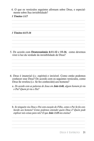 4. O que os versículos seguintes afirmam sobre Deus, e especial-
   mente sobre Sua invisibilidade?
 1 Timóteo 1:17
 ________________________________________________________
 ________________________________________________________
 ________________________________________________________
 ________________________________________________________
 1 Timóteo 6:15-16
 ________________________________________________________
 ________________________________________________________
 ________________________________________________________
 ________________________________________________________

5. De acordo com Deuteronômio 4:11-12 e 15-16, como devemos
  viver à luz da verdade da invisibilidade de Deus?
  ________________________________________________________
  ________________________________________________________
  ________________________________________________________
  ________________________________________________________

6. Deus é imaterial (i.e. espírito) e invisível. Como então podemos
  conhecer esse Deus? De acordo com os seguintes versículos, como
  Deus Se revelou (i.e. Se fez conhecido) aos homens?
 a. De acordo com as palavras de Jesus em João 6:46, algum homem já viu
  o Pai? Quem já viu o Pai?
 ________________________________________________________
 ________________________________________________________
 ________________________________________________________
 ________________________________________________________
 b. Se ninguém viu Deus o Pai com exceção do Filho, como o Pai Se fez con-
  hecido aos homens? Como podemos entender quem Deus é? Quem pode
  explicar tais coisas para nós? O que João 1:18 nos ensina?
 ________________________________________________________
 ________________________________________________________
 ________________________________________________________
 ________________________________________________________

                                                Deus é Espírito        21
 