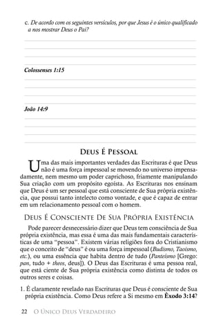 c. De acordo com os seguintes versículos, por que Jesus é o único qualificado
  a nos mostrar Deus o Pai?
 ________________________________________________________
 ________________________________________________________
 ________________________________________________________
 ________________________________________________________
 Colossenses 1:15
 ________________________________________________________
 ________________________________________________________
 ________________________________________________________
 ________________________________________________________
 João 14:9
 ________________________________________________________
 ________________________________________________________
 ________________________________________________________
 ________________________________________________________

                         Deus É Pessoal

     U   ma das mais importantes verdades das Escrituras é que Deus
         não é uma força impessoal se movendo no universo impensa-
damente, nem mesmo um poder caprichoso, friamente manipulando
Sua criação com um propósito egoísta. As Escrituras nos ensinam
que Deus é um ser pessoal que está consciente de Sua própria existên-
cia, que possui tanto intelecto como vontade, e que é capaz de entrar
em um relacionamento pessoal com o homem.

 Deus É Consciente De Sua Própria Existência
    Pode parecer desnecessário dizer que Deus tem consciência de Sua
própria existência, mas essa é uma das mais fundamentais caracterís-
ticas de uma “pessoa”. Existem várias religiões fora do Cristianismo
que o conceito de “deus” é ou uma força impessoal (Budismo, Taoismo,
etc.), ou uma essência que habita dentro de tudo (Panteísmo [Grego:
pan, tudo + theos, deus]). O Deus das Escrituras é uma pessoa real,
que está ciente de Sua própria existência como distinta de todos os
outros seres e coisas.
1. É claramente revelado nas Escrituras que Deus é consciente de Sua
  própria existência. Como Deus refere a Si mesmo em Êxodo 3:14?

22   O Único Deus Verdadeiro
 
