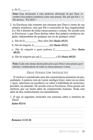 a. Eu S________.
  Nota: Essa  declaração  é  uma  poderosa  afirmação  de que  Deus  re-
  conhece Sua própria existência como uma pessoa. Ele sabe que Ele é – e
  Ele declara, “EU SOU”.

2. As Escrituras não somente nos ensinam que Deus é ciente de sua
  própria existência, mas que Ele é consciente de Sua singularidade
  (i.e. Ele é distinto de todas outras pessoas e coisas). De acordo com
  as Escrituras, o que Deus declara sobre Sua própria existência sin-
  gular, independente de qualquer um ou de qualquer coisa?
 a. Não há O__________ Deus além Dele (Isaías 45:21).
 b. Não há ninguém A____________ dele (Isaías 45:21).
 c. Não há ninguém a quem podemos C____________ Deus (Isaías
  40:25).
 d. Não há ninguém que seja I___________ a Ele (Isaías 40:25).

  Nota: Cada uma dessas declarações prova que Deus é uma pessoa que é
  distinta e independente de todas as outras pessoas e coisas.

                Deus Possui Um Intelecto
   O intelecto é considerado uma das características primárias da pes-
soalidade. A palavra vem do Latim intellegere [inter, entre ou no meio
+ legere, selecionar ou escolher] e se refere à habilidade de raciocinar,
perceber, ou entender. De acordo com as Escrituras, Deus possui um
intelecto que vai muito além da compreensão humana. Nada está
além de Seu conhecimento ou entendimento.
1. O que os seguintes versículos nos ensinam sobre o intelecto de
  Deus?
 Salmo 92:5-6
  ________________________________________________________
  ________________________________________________________
  ________________________________________________________
  ________________________________________________________
 Romanos 11:33-36
  ________________________________________________________
  ________________________________________________________
                                                Deus é Espírito       23
 