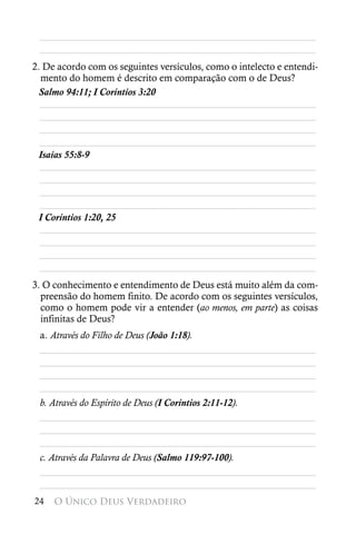 ________________________________________________________
 ________________________________________________________
2. De acordo com os seguintes versículos, como o intelecto e entendi-
  mento do homem é descrito em comparação com o de Deus?
 Salmo 94:11; I Coríntios 3:20
  ________________________________________________________
  ________________________________________________________
  ________________________________________________________
  ________________________________________________________
 Isaías 55:8-9
  ________________________________________________________
  ________________________________________________________
  ________________________________________________________
  ________________________________________________________
 I Coríntios 1:20, 25
  ________________________________________________________
  ________________________________________________________
  ________________________________________________________
  ________________________________________________________
3. O conhecimento e entendimento de Deus está muito além da com-
  preensão do homem finito. De acordo com os seguintes versículos,
  como o homem pode vir a entender (ao menos, em parte) as coisas
  infinitas de Deus?
 a. Através do Filho de Deus (João 1:18).
 ________________________________________________________
 ________________________________________________________
 ________________________________________________________
 ________________________________________________________
 b. Através do Espírito de Deus (I Coríntios 2:11-12).
 ________________________________________________________
 ________________________________________________________
 ________________________________________________________
 c. Através da Palavra de Deus (Salmo 119:97-100).
 ________________________________________________________
 ________________________________________________________
24   O Único Deus Verdadeiro
 
