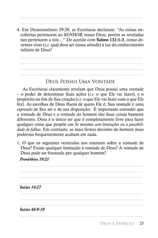 ________________________________________________________
 ________________________________________________________
4. Em Deuteronômio 29:29, as Escrituras declaram: “As coisas en-
  cobertas pertencem ao SENHOR nosso Deus, porém as reveladas
  nos pertencem a nós…” De acordo com Salmo 131:1-3, como de-
  vemos viver (i.e. qual deve ser nossa atitude) à luz do conhecimento
  infinito de Deus?
  ________________________________________________________
  ________________________________________________________
  ________________________________________________________
  ________________________________________________________
               Deus Possui Uma Vontade
   As Escrituras claramente revelam que Deus possui uma vontade
– o poder de determinar Suas ações (i.e. o que Ele vai fazer), e o
propósito ou fim de Sua criação (i.e. o que Ele vai fazer com o que Ele
fez). As escolhas de Deus fluem de quem Ele é; Sua vontade é uma
expressão de Seu ser e de sua disposição. É importante entender que
a vontade de Deus e a vontade do homem são duas coisas bastante
diferentes. Deus é o único ser que é completamente livre para fazer
qualquer coisa que propõe em Si mesmo sem limitações ou a possibili-
dade de falhas. Em contraste, as mais firmes decisões do homem mais
poderoso frequentemente acabam em nada.
1. O que os seguintes versículos nos ensinam sobre a vontade de
  Deus? Existe qualquer limitação à vontade de Deus? A vontade de
  Deus pode ser frustrada por qualquer homem?
 Provérbios 19:21
  ________________________________________________________
  ________________________________________________________
  ________________________________________________________
  ________________________________________________________
 Isaías 14:27
  ________________________________________________________
  ________________________________________________________
  ________________________________________________________
 Isaías 46:9-10
  ________________________________________________________

                                              Deus é Espírito       25
 