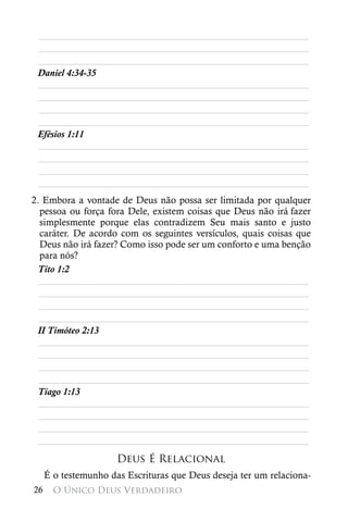 ________________________________________________________
 ________________________________________________________
 ________________________________________________________
 Daniel 4:34-35
 ________________________________________________________
 ________________________________________________________
 ________________________________________________________
 ________________________________________________________
 Efésios 1:11
 ________________________________________________________
 ________________________________________________________
 ________________________________________________________
 ________________________________________________________
2. Embora a vontade de Deus não possa ser limitada por qualquer
  pessoa ou força fora Dele, existem coisas que Deus não irá  fazer
  simplesmente porque elas contradizem Seu mais santo e justo
  caráter. De acordo com os seguintes versículos, quais coisas que
  Deus não irá fazer? Como isso pode ser um conforto e uma benção
  para nós?
 Tito 1:2
  ________________________________________________________
  ________________________________________________________
  ________________________________________________________
  ________________________________________________________
 II Timóteo 2:13
  ________________________________________________________
  ________________________________________________________
  ________________________________________________________
  ________________________________________________________
 Tiago 1:13
  ________________________________________________________
  ________________________________________________________
  ________________________________________________________
  ________________________________________________________
                      Deus É Relacional
     É o testemunho das Escrituras que Deus deseja ter um relaciona-
26     O Único Deus Verdadeiro
 