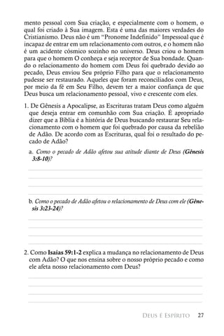 mento pessoal com Sua criação, e especialmente com o homem, o
qual foi criado à Sua imagem. Esta é uma das maiores verdades do
Cristianismo. Deus não é um “Pronome Indefinido” Impessoal que é
incapaz de entrar em um relacionamento com outros, e o homem não
é um acidente cósmico sozinho no universo. Deus criou o homem
para que o homem O conheça e seja receptor de Sua bondade. Quan-
do o relacionamento do homem com Deus foi quebrado devido ao
pecado, Deus enviou Seu próprio Filho para que o relacionamento
pudesse ser restaurado. Aqueles que foram reconciliados com Deus,
por meio da fé em Seu Filho, devem ter a maior confiança de que
Deus busca um relacionamento pessoal, vivo e crescente com eles.
1. De Gênesis a Apocalipse, as Escrituras tratam Deus como alguém
  que deseja entrar em comunhão com Sua criação. É apropriado
  dizer que a Bíblia é a história de Deus buscando restaurar Seu rela-
  cionamento com o homem que foi quebrado por causa da rebelião
  de Adão. De acordo com as Escrituras, qual foi o resultado do pe-
  cado de Adão?
 a. Como o pecado de Adão afetou sua atitude diante de Deus (Gênesis
  3:8-10)?
 ________________________________________________________
 ________________________________________________________
 ________________________________________________________
 ________________________________________________________
 b. Como o pecado de Adão afetou o relacionamento de Deus com ele (Gêne-
  sis 3:23-24)?
 ________________________________________________________
 ________________________________________________________
 ________________________________________________________
 ________________________________________________________
2. Como Isaías 59:1-2 explica a mudança no relacionamento de Deus
  com Adão? O que nos ensina sobre o nosso próprio pecado e como
  ele afeta nosso relacionamento com Deus?
  ________________________________________________________
  ________________________________________________________
  ________________________________________________________
  ________________________________________________________

                                               Deus é Espírito       27
 