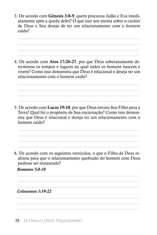 3. De acordo com Gênesis 3:8-9, quem procurou Adão e Eva imedi-
  atamente após a queda deles? O que isso nos ensina sobre o caráter
  de Deus e Seu desejo de ter um relacionamento com o homem
  caído?
  ________________________________________________________
  ________________________________________________________
  ________________________________________________________
  ________________________________________________________
4. De acordo com Atos 17:26-27, por que Deus soberanamente de-
  terminou os tempos e lugares na qual todos os homens nascem e
  vivem? Como isso demonstra que Deus é relacional e deseja ter um
  relacionamento com o homem caído?
  ________________________________________________________
  ________________________________________________________
  ________________________________________________________
  ________________________________________________________
5. De acordo com Lucas 19:10, por que Deus enviou Seu Filho para a
  Terra? Qual foi o propósito de Sua encarnação? Como isso demon-
  stra que Deus é relacional e deseja ter um relacionamento com o
  homem caído?
  ________________________________________________________
  ________________________________________________________
  ________________________________________________________
  ________________________________________________________
6. De acordo com os seguintes versículos, o que o Filho de Deus re-
  alizou para que o relacionamento quebrado do homem com Deus
  pudesse ser restaurado?
 Romanos 5:8-10
  ________________________________________________________
  ________________________________________________________
  ________________________________________________________
 Colossenses 1:19-22
  ________________________________________________________
  ________________________________________________________
  ________________________________________________________

28   O Único Deus Verdadeiro
 