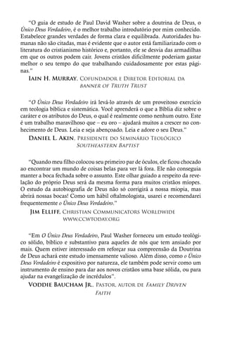 “O guia de estudo de Paul David Washer sobre a doutrina de Deus, o
Único Deus Verdadeiro, é o melhor trabalho introdutório por mim conhecido.
Estabelece grandes verdades de forma clara e equilibrada. Autoridades hu-
manas não são citadas, mas é evidente que o autor está familiarizado com o
literatura do cristianismo histórico e, portanto, ele se desvia das armadilhas
em que os outros podem cair. Jovens cristãos dificilmente poderiam gastar
melhor o seu tempo do que trabalhando cuidadosamente por estas pági-
nas.”
    Iain H. Murray, Cofundador e Diretor Editorial da
   		                    banner of Truth Trust


   “O Único Deus Verdadeiro irá levá-lo através de um proveitoso exercício
em teologia bíblica e sistemática. Você aprenderá o que a Bíblia diz sobre o
caráter e os atributos do Deus, o qual é realmente como nenhum outro. Este
é um trabalho maravilhoso que – eu oro – ajudará muitos a crescer no con-
hecimento de Deus. Leia e seja abençoado. Leia e adore o seu Deus.”
   Daniel L. Akin, Presidente do Seminário Teológico
   		                   Southeastern Baptist


    “Quando meu filho colocou seu primeiro par de óculos, ele ficou chocado
ao encontrar um mundo de coisas belas para ver lá fora. Ele não conseguia
manter a boca fechada sobre o assunto. Este olhar guiado a respeito da reve-
lação do próprio Deus será da mesma forma para muitos cristãos míopes.
O estudo da autobiografia de Deus não só corrigirá a nossa miopia, mas
abrirá nossas bocas! Como um hábil oftalmologista, usarei e recomendarei
frequentemente o Único Deus Verdadeiro.”
    Jim Elliff, Christian Communicators Worldwide
   		             www.ccwtoday.org


    “Em O Único Deus Verdadeiro, Paul Washer forneceu um estudo teológi-
co sólido, bíblico e substantivo para aqueles de nós que tem ansiado por
mais. Quem estiver interessado em reforçar sua compreensão da Doutrina
de Deus achará este estudo imensamente valioso. Além disso, como o Único
Deus Verdadeiro é expositivo por natureza, ele também pode servir como um
instrumento de ensino para dar aos novos cristãos uma base sólida, ou para
ajudar na evangelização de incrédulos”.
    Voddie Baucham Jr., Pastor, autor de Family Driven
   			                          Faith
 