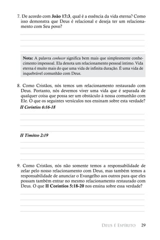 7. De acordo com João 17:3, qual é a essência da vida eterna? Como
  isso demonstra que Deus é relacional e deseja ter um relaciona-
  mento com Seu povo?
  ________________________________________________________
  ________________________________________________________
  ________________________________________________________
  ________________________________________________________
   Nota: A palavra conhecer significa bem mais que simplesmente conhe-
   cimento impessoal. Ela denota um relacionamento pessoal íntimo. Vida
   eterna é muito mais do que uma vida de infinita duração. É uma vida de
   inquebrável comunhão com Deus.


8. Como Cristãos, nós temos um relacionamento restaurado com
  Deus. Portanto, nós devemos viver uma vida que é separada de
  qualquer coisa que possa ser um obstáculo à nossa comunhão com
  Ele. O que os seguintes versículos nos ensinam sobre esta verdade?
 II Coríntios 6:16-18
  ________________________________________________________
  ________________________________________________________
  ________________________________________________________
  ________________________________________________________
 II Timóteo 2:19
  ________________________________________________________
  ________________________________________________________
  ________________________________________________________
  ________________________________________________________
9. Como Cristãos, nós não somente temos a responsabilidade de
  zelar pelo nosso relacionamento com Deus, mas também temos a
  responsabilidade de anunciar o Evangelho aos outros para que eles
  possam também entrar no mesmo relacionamento restaurado com
  Deus. O que II Coríntios 5:18-20 nos ensina sobre essa verdade?
  ________________________________________________________
  ________________________________________________________
  ________________________________________________________
  ________________________________________________________


                                                Deus é Espírito        29
 