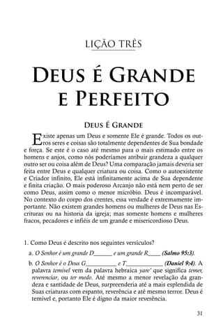 LIÇÃO TRÊS


  Deus é Grande
    e Perfeito
                      Deus É Grande

   E    xiste apenas um Deus e somente Ele é grande. Todos os out-
        ros seres e coisas são totalmente dependentes de Sua bondade
e força. Se este é o caso até mesmo para o mais estimado entre os
homens e anjos, como nós poderíamos atribuir grandeza a qualquer
outro ser ou coisa além de Deus? Uma comparação jamais deveria ser
feita entre Deus e qualquer criatura ou coisa. Como o autoexistente
e Criador infinito, Ele está infinitamente acima de Sua dependente
e finita criação. O mais poderoso Arcanjo não está nem perto de ser
como Deus, assim como o menor micróbio. Deus é incomparável.
No contexto do corpo dos crentes, essa verdade é extremamente im-
portante. Não existem grandes homens ou mulheres de Deus nas Es-
crituras ou na historia da igreja; mas somente homens e mulheres
fracos, pecadores e infiéis de um grande e misericordioso Deus.


1. Como Deus é descrito nos seguintes versículos?
 a. O Senhor é um grande D______ e um grande R____ (Salmo 95:3).
 b. O Senhor é o Deus G__________ e T____________ (Daniel 9:4). A
  palavra temível vem da palavra hebraica yare’ que significa temer,
  reverenciar, ou ter medo. Até mesmo a menor revelação da gran-
  deza e santidade de Deus, surpreenderia até a mais esplendida de
  Suas criaturas com espanto, reverência e até mesmo terror. Deus é
  temível e, portanto Ele é digno da maior reverência.

                                                                   31
 