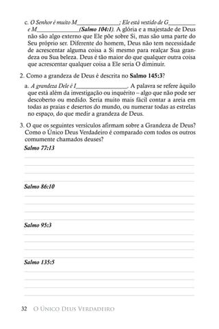 c. O Senhor é muito M______________; Ele está vestido de G_________
  e M______________(Salmo 104:1). A glória e a majestade de Deus
  não são algo externo que Ele põe sobre Si, mas são uma parte do
  Seu próprio ser. Diferente do homem, Deus não tem necessidade
  de acrescentar alguma coisa a Si mesmo para realçar Sua gran-
  deza ou Sua beleza. Deus é tão maior do que qualquer outra coisa
  que acrescentar qualquer coisa a Ele seria O diminuir.
2. Como a grandeza de Deus é descrita no Salmo 145:3?
 a. A grandeza Dele é I_________________. A palavra se refere àquilo
  que está além da investigação ou inquérito – algo que não pode ser
  descoberto ou medido. Seria muito mais fácil contar a areia em
  todas as praias e desertos do mundo, ou numerar todas as estrelas
  no espaço, do que medir a grandeza de Deus.
3. O que os seguintes versículos afirmam sobre a Grandeza de Deus?
  Como o Único Deus Verdadeiro é comparado com todos os outros
  comumente chamados deuses?
 Salmo 77:13
  ________________________________________________________
  ________________________________________________________
  ________________________________________________________
  ________________________________________________________
 Salmo 86:10
  ________________________________________________________
  ________________________________________________________
  ________________________________________________________
  ________________________________________________________
 Salmo 95:3
 ________________________________________________________
  ________________________________________________________
  ________________________________________________________
 ________________________________________________________
 Salmo 135:5
  ________________________________________________________
  ________________________________________________________
  ________________________________________________________
  ________________________________________________________

32   O Único Deus Verdadeiro
 