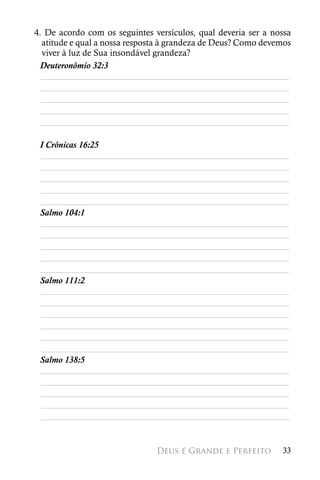 4. De acordo com os seguintes versículos, qual deveria ser a nossa
  atitude e qual a nossa resposta à grandeza de Deus? Como devemos
  viver à luz de Sua insondável grandeza?
 Deuteronômio 32:3
  ________________________________________________________
  ________________________________________________________
  ________________________________________________________
  ________________________________________________________
  ________________________________________________________

 I Crônicas 16:25
 ________________________________________________________
 ________________________________________________________
 ________________________________________________________
 ________________________________________________________
 ________________________________________________________
 Salmo 104:1
 ________________________________________________________
 ________________________________________________________
 ________________________________________________________
 ________________________________________________________
 ________________________________________________________
 Salmo 111:2
 ________________________________________________________
 ________________________________________________________
 ________________________________________________________
 ________________________________________________________
 ________________________________________________________
 ________________________________________________________
 Salmo 138:5
 ________________________________________________________
 ________________________________________________________
 ________________________________________________________
 ________________________________________________________
 ________________________________________________________


                               Deus é Grande e Perfeito        33
 