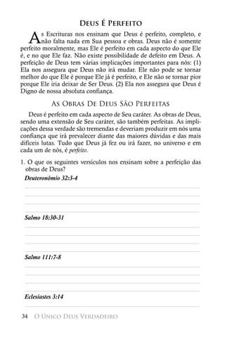 Deus É Perfeito

     A  s Escrituras nos ensinam que Deus é perfeito, completo, e
        não falta nada em Sua pessoa e obras. Deus não é somente
perfeito moralmente, mas Ele é perfeito em cada aspecto do que Ele
é, e no que Ele faz. Não existe possibilidade de defeito em Deus. A
perfeição de Deus tem várias implicações importantes para nós: (1)
Ela nos assegura que Deus não irá mudar. Ele não pode se tornar
melhor do que Ele é porque Ele já é perfeito, e Ele não se tornar pior
porque Ele iria deixar de Ser Deus. (2) Ela nos assegura que Deus é
Digno de nossa absoluta confiança.

            As Obras De Deus São Perfeitas
    Deus é perfeito em cada aspecto de Seu caráter. As obras de Deus,
sendo uma extensão de Seu caráter, são também perfeitas. As impli-
cações dessa verdade são tremendas e deveriam produzir em nós uma
confiança que irá prevalecer diante das maiores dúvidas e das mais
difíceis lutas. Tudo que Deus já fez ou irá fazer, no universo e em
cada um de nós, é perfeito.
1. O que os seguintes versículos nos ensinam sobre a perfeição das
  obras de Deus?
 Deuteronômio 32:3-4
  ________________________________________________________
  ________________________________________________________
  ________________________________________________________
  ________________________________________________________
 Salmo 18:30-31
  ________________________________________________________
  ________________________________________________________
  ________________________________________________________
  ________________________________________________________
 Salmo 111:7-8
  ________________________________________________________
  ________________________________________________________
  ________________________________________________________
  ________________________________________________________
 Eclesiastes 3:14
  ________________________________________________________
34   O Único Deus Verdadeiro
 