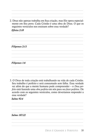 ________________________________________________________
 ________________________________________________________
 ________________________________________________________
2. Deus não apenas trabalha em Sua criação, mas Ele opera especial-
  mente em Seu povo. Cada Cristão é uma obra de Deus. O que os
  seguintes versículos nos ensinam sobre essa verdade?
 Efésios 2:10
  ________________________________________________________
  ________________________________________________________
  ________________________________________________________
  ________________________________________________________
 Filipenses 2:13
  ________________________________________________________
  ________________________________________________________
  ________________________________________________________
  ________________________________________________________
 Filipenses 1:6
  ________________________________________________________
  ________________________________________________________
  ________________________________________________________
  ________________________________________________________
3. O Deus de toda criação está trabalhando na vida de cada Cristão.
  Seu trabalho é perfeito e será consumado sem falha. Essa verdade
  vai além do que a mente humana pode compreender – o Deus per-
  feito está fazendo uma obra perfeita em nós para nos fazer perfeitos. De
  acordo com os seguintes versículos, como deveríamos responder a
  essa verdade?
 Salmo 92:4
  ________________________________________________________
  ________________________________________________________
  ________________________________________________________
  ________________________________________________________
 Salmo 107:22
  ________________________________________________________
  ________________________________________________________
  ________________________________________________________

                                   Deus é Grande e Perfeito            35
 