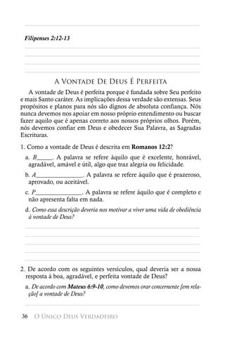 ________________________________________________________

 Filipenses 2:12-13
 ________________________________________________________
 ________________________________________________________
 ________________________________________________________
 ________________________________________________________
             A Vontade De Deus É Perfeita
   A vontade de Deus é perfeita porque é fundada sobre Seu perfeito
e mais Santo caráter. As implicações dessa verdade são extensas. Seus
propósitos e planos para nós são dignos de absoluta confiança. Nós
nunca devemos nos apoiar em nosso próprio entendimento ou buscar
fazer aquilo que é apenas correto aos nossos próprios olhos. Porém,
nós devemos confiar em Deus e obedecer Sua Palavra, as Sagradas
Escrituras.
1. Como a vontade de Deus é descrita em Romanos 12:2?
 a. B_____. A palavra se refere àquilo que é excelente, honrável,
  agradável, amável e útil, algo que traz alegria ou felicidade.
 b. A_______________. A palavra se refere àquilo que é prazeroso,
  aprovado, ou aceitável.
 c. P_______________. A palavra se refere àquilo que é completo e
  não apresenta falta em nada.
 d. Como essa descrição deveria nos motivar a viver uma vida de obediência
  à vontade de Deus?
 ________________________________________________________
 ________________________________________________________
 ________________________________________________________
 ________________________________________________________
 ________________________________________________________
2. De acordo com os seguintes versículos, qual deveria ser a nossa
  resposta à boa, agradável, e perfeita vontade de Deus?
 a. De acordo com Mateus 6:9-10, como devemos orar concernente [em rela-
  ção] a vontade de Deus?
 ________________________________________________________

36   O Único Deus Verdadeiro
 