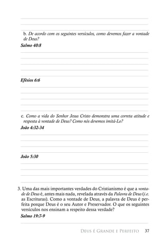________________________________________________________
 ________________________________________________________
 ________________________________________________________
  b. De acordo com os seguintes versículos, como devemos fazer a vontade
  de Deus?
 Salmo 40:8
 ________________________________________________________
 ________________________________________________________
 ________________________________________________________
 ________________________________________________________
 ________________________________________________________
 Efésios 6:6
 ________________________________________________________
 ________________________________________________________
 ________________________________________________________
 ________________________________________________________
 ________________________________________________________
 c. Como a vida do Senhor Jesus Cristo demonstra uma correta atitude e
  resposta à vontade de Deus? Como nós devemos imitá-Lo?
 João 4:32-34
 ________________________________________________________
 ________________________________________________________
 ________________________________________________________
 ________________________________________________________
 João 5:30
 ________________________________________________________
 ________________________________________________________
 ________________________________________________________
 ________________________________________________________
3. Uma das mais importantes verdades do Cristianismo é que a vonta-
  de de Deus é, antes mais nada, revelada através da Palavra de Deus (i.e.
  as Escrituras). Como a vontade de Deus, a palavra de Deus é per-
  feita porque Deus é o seu Autor e Preservador. O que os seguintes
  versículos nos ensinam a respeito dessa verdade?
 Salmo 19:7-9
  ________________________________________________________

                                   Deus é Grande e Perfeito            37
 