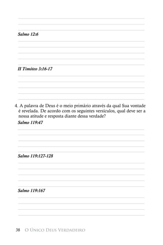 ________________________________________________________
 ________________________________________________________
 ________________________________________________________
 Salmo 12:6
 ________________________________________________________
 ________________________________________________________
 ________________________________________________________
 ________________________________________________________
 ________________________________________________________
 II Timóteo 3:16-17
 ________________________________________________________
 ________________________________________________________
 ________________________________________________________
 ________________________________________________________
 ________________________________________________________
4. A palavra de Deus é o meio primário através da qual Sua vontade
  é revelada. De acordo com os seguintes versículos, qual deve ser a
  nossa atitude e resposta diante dessa verdade?
 Salmo 119:47
 ________________________________________________________
  ________________________________________________________
  ________________________________________________________
 ________________________________________________________
  ________________________________________________________
 Salmo 119:127-128
  ________________________________________________________
  ________________________________________________________
  ________________________________________________________
  ________________________________________________________
  ________________________________________________________
 Salmo 119:167
  ________________________________________________________
  ________________________________________________________
  ________________________________________________________
  ________________________________________________________


38   O Único Deus Verdadeiro
 