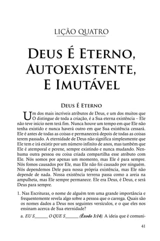 LIÇÃO QUATRO


    Deus É Eterno,
    Autoexistente,
      E Imutável
                       Deus É Eterno

   U    m dos mais incríveis atributos de Deus, e um dos muitos que
        O distingue de toda a criação, é a Sua eterna existência – Ele
não teve início nem terá fim. Nunca houve um tempo em que Ele não
tenha existido e nunca haverá outro em que Sua existência cessará.
Ele é antes de todas as coisas e permanecerá depois de todas as coisas
terem passado. A eternidade de Deus não significa simplesmente que
Ele tem e irá existir por um número infinito de anos, mas também que
Ele é atemporal e perene, sempre existindo e nunca mudando. Nen-
huma outra pessoa ou coisa criada compartilha esse atributo com
Ele. Nós somos por apenas um momento, mas Ele é para sempre.
Nós fomos causados por Ele, mas Ele não foi causado por ninguém.
Nós dependemos Dele para nossa própria existência, mas Ele não
depende de nada. Nossa existência terrena passa como a areia na
ampulheta, mas Ele sempre permanece. Ele era Deus, é Deus, e será
Deus para sempre.
1. Nas Escrituras, o nome de alguém tem uma grande importância e
  frequentemente revela algo sobre a pessoa que o carrega. Quais são
  os nomes dados a Deus nos seguintes versículos, e o que eles nos
  ensinam acerca de Sua eternidade?
 a. EU S______ O QUE S______ (Êxodo 3:14). A ideia que é comuni-

                                                                   41
 