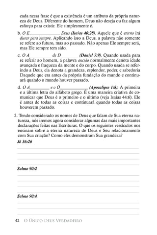 cada nessa frase é que a existência é um atributo da própria natur-
     eza de Deus. Diferente do homem, Deus não deseja ou faz algum
     esforço para existir. Ele simplesmente é.
 b. O E______________ Deus (Isaías 40:28). Aquele que é eterno irá
  durar para sempre. Aplicando isso a Deus, a palavra não somente
  se refere ao futuro, mas ao passado. Não apenas Ele sempre será,
  mas Ele sempre tem sido.
 c. O A__________ de D________ (Daniel 7:9). Quando usada para
  se referir ao homem, a palavra ancião normalmente denota idade
  avançada e fraqueza da mente e do corpo. Quando usada se refer-
  indo a Deus, ela denota a grandeza, esplendor, poder, e sabedoria
  Daquele que era antes da própria fundação do mundo e continu-
  ará quando o mundo houver passado.
 d. O A_________ e o Ô_____________ (Apocalipse 1:8). A primeira
  e a última letra do alfabeto grego. É uma maneira criativa de co-
  municar que Deus é o primeiro e o último (veja Isaías 44:6). Ele
  é antes de todas as coisas e continuará quando todas as coisas
  houverem passado.
2. Tendo considerado os nomes de Deus que falam de Sua eterna na-
  tureza, nós iremos agora considerar algumas das mais importantes
  declarações feitas nas Escrituras. O que os seguintes versículos nos
  ensinam sobre a eterna natureza de Deus e Seu relacionamento
  com Sua criação? Como eles demonstram Sua grandeza?
 Jó 36:26
 ________________________________________________________
  ________________________________________________________
  ________________________________________________________
  ________________________________________________________
 Salmo 90:2
  ________________________________________________________
  ________________________________________________________
  ________________________________________________________
  ________________________________________________________
 Salmo 90:4
  ________________________________________________________
  ________________________________________________________
  ________________________________________________________
42     O Único Deus Verdadeiro
 