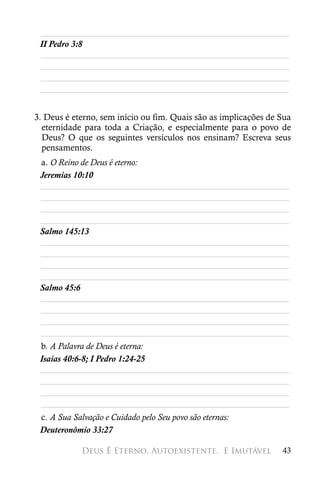 ________________________________________________________
 II Pedro 3:8
 ________________________________________________________
 ________________________________________________________
 ________________________________________________________
 ________________________________________________________


3. Deus é eterno, sem início ou fim. Quais são as implicações de Sua
  eternidade para toda a Criação, e especialmente para o povo de
  Deus? O que os seguintes versículos nos ensinam? Escreva seus
  pensamentos.
 a. O Reino de Deus é eterno:
 Jeremias 10:10
 ________________________________________________________
 ________________________________________________________
 ________________________________________________________
 ________________________________________________________
 Salmo 145:13
 ________________________________________________________
 ________________________________________________________
 ________________________________________________________
 ________________________________________________________
 Salmo 45:6
 ________________________________________________________
 ________________________________________________________
 ________________________________________________________
 ________________________________________________________
 b. A Palavra de Deus é eterna:
 Isaías 40:6-8; I Pedro 1:24-25
 ________________________________________________________
 ________________________________________________________
 ________________________________________________________
 ________________________________________________________
 c. A Sua Salvação e Cuidado pelo Seu povo são eternas:
 Deuteronômio 33:27

            Deus É Eterno, Autoexistente, 
E Imutável            43
 