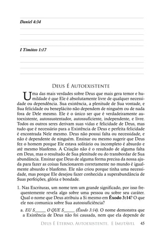 ________________________________________________________
 Daniel 4:34
 ________________________________________________________
 ________________________________________________________
 ________________________________________________________
 ________________________________________________________
 I Timóteo 1:17
 ________________________________________________________
 ________________________________________________________
 ________________________________________________________
 ________________________________________________________


                   Deus É Autoexistente

   U     ma das mais verdades sobre Deus que mais gera temor e hu-
         mildade é que Ele é absolutamente livre de qualquer necessi-
dade ou dependência. Sua existência, a plenitude de Sua vontade, e
Sua felicidade ou beneplácito não dependem de ninguém ou de nada
fora de Dele mesmo. Ele é o único ser que é verdadeiramente au-
toexistente, autossustentador, autossuficiente, independente, e livre.
Todos os outros seres derivam suas vidas e felicidade de Deus, mas
tudo que é necessário para a Existência de Deus e perfeita felicidade
é encontrada Nele mesmo. Deus não possui falta ou necessidade, e
não é dependente de ninguém. Ensinar ou mesmo sugerir que Deus
fez o homem porque Ele estava solitário ou incompleto é absurdo e
até mesmo blasfemo. A Criação não é o resultado de alguma falta
em Deus, mas o resultado de Sua plenitude ou do transbordar de Sua
abundância. Ensinar que Deus de alguma forma precisa da nossa aju-
da para fazer as coisas funcionarem corretamente no mundo é igual-
mente absurdo e blasfemo. Ele não criou porque tinha uma necessi-
dade, mas porque Ele desejou fazer conhecida a superabundância de
Suas perfeições, glória e bondade.
1. Nas Escrituras, um nome tem um grande significado, por isso fre-
  quentemente revela algo sobre uma pessoa ou sobre seu caráter.
  Qual o nome que Deus atribuiu a Si mesmo em Êxodo 3:14? O que
  ele nos comunica sobre Sua autossuficiência?
 a. EU S_____ O QUE S_____ (Êxodo 3:14). O nome demonstra que
  a Existência de Deus não foi causada, nem que ela depende de
            Deus É Eterno, Autoexistente, 
E Imutável              45
 