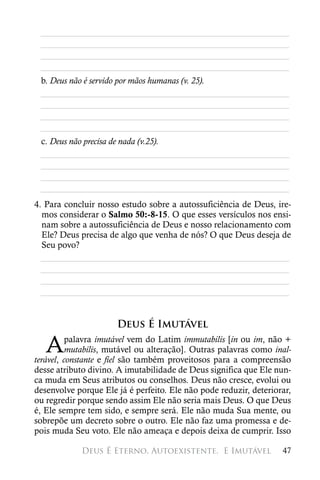 ________________________________________________________
 ________________________________________________________
 ________________________________________________________
 ________________________________________________________
 b. Deus não é servido por mãos humanas (v. 25).
 ________________________________________________________
 ________________________________________________________
 ________________________________________________________
 ________________________________________________________
 c. Deus não precisa de nada (v.25).
 ________________________________________________________
 ________________________________________________________
 ________________________________________________________
 ________________________________________________________
4. Para concluir nosso estudo sobre a autossuficiência de Deus, ire-
  mos considerar o Salmo 50:-8-15. O que esses versículos nos ensi-
  nam sobre a autossuficiência de Deus e nosso relacionamento com
  Ele? Deus precisa de algo que venha de nós? O que Deus deseja de
  Seu povo?
  ________________________________________________________
  ________________________________________________________
  ________________________________________________________
  ________________________________________________________


                      Deus É Imutável

   A      palavra imutável vem do Latim immutabilis [in ou im, não +
          mutabilis, mutável ou alteração]. Outras palavras como inal-
terável, constante e fiel são também proveitosos para a compreensão
desse atributo divino. A imutabilidade de Deus significa que Ele nun-
ca muda em Seus atributos ou conselhos. Deus não cresce, evolui ou
desenvolve porque Ele já é perfeito. Ele não pode reduzir, deteriorar,
ou regredir porque sendo assim Ele não seria mais Deus. O que Deus
é, Ele sempre tem sido, e sempre será. Ele não muda Sua mente, ou
sobrepõe um decreto sobre o outro. Ele não faz uma promessa e de-
pois muda Seu voto. Ele não ameaça e depois deixa de cumprir. Isso

            Deus É Eterno, Autoexistente, 
E Imutável              47
 