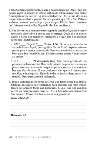 é especialmente confortante, já que a possibilidade do Deus Todo-Po-
deroso repentinamente se tornar mal ou de súbito mudar Sua mente
é completamente terrível. A imutabilidade de Deus é um dos mais
importantes atributos porque Ele nos garante que Ele e Sua Palavra
serão os mesmos ontem, hoje e para sempre. Ele é o único constante
no Universo, o único Ser Digno de absoluta confiança.
1. Nas Escrituras, um nome tem um grande significado, normalmente
  revelando algo sobre a pessoa que o carrega. Quais são os nomes
  dados a Deus nos seguintes versículos e o que eles nos ensinam
  sobre Sua imutabilidade?
 a. EU S____ O QUE S____ (Êxodo 3:14). O nome é derivado do
  verbo hebraico hayah, que significa Ser ou Existir. Aponta não so-
  mente para a eterna natureza de Deus e autoexistência, mas tam-
  bém para Sua imutabilidade. Ele não apenas sempre é, mas sempre
  é o mesmo.
 b. A R__________ (Deuteronômio 32:4). Esse nome precisa de um
  pequeno esclarecimento. Dentro da criação há poucas coisas mais
  permanentes ou imutáveis do que as pedra e rochas, e as montan-
  has que elas formam. É um conforto saber que até mesmo essa
  metáfora é inadequada. Quando todas as rochas dessa terra vira-
  rem pó, Deus permanecerá inalterado.
2. Tendo considerado os nome de Deus que falam sobre Sua imuta-
  bilidade, nós agora nos voltaremos para algumas das mais impor-
  tantes declarações feitas nas Escrituras. O que elas nos ensinam
  acerca da natureza inalterável de Deus e Seu relacionamento com
  Sua criação? Como eles demonstram Sua grandeza?
 Salmo 102:25-27
  ________________________________________________________
  ________________________________________________________
  ________________________________________________________
  ________________________________________________________
 Malaquias 3:6
  ________________________________________________________
  ________________________________________________________
  ________________________________________________________
  ________________________________________________________


48   O Único Deus Verdadeiro
 