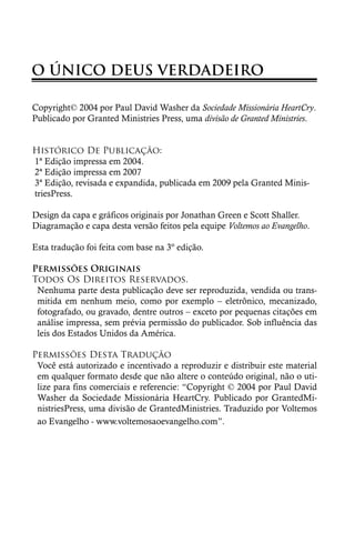 O ÚNICO DEUS VERDADEIRO

Copyright© 2004 por Paul David Washer da Sociedade Missionária HeartCry.
Publicado por Granted Ministries Press, uma divisão de Granted Ministries.


Histórico De Publicação:
1ª Edição impressa em 2004.
2ª Edição impressa em 2007
3ª Edição, revisada e expandida, publicada em 2009 pela Granted Minis-
triesPress.

Design da capa e gráficos originais por Jonathan Green e Scott Shaller.
Diagramação e capa desta versão feitos pela equipe Voltemos ao Evangelho.

Esta tradução foi feita com base na 3º edição.

Permissões Originais
Todos Os Direitos Reservados.
 Nenhuma parte desta publicação deve ser reproduzida, vendida ou trans-
 mitida em nenhum meio, como por exemplo – eletrônico, mecanizado,
 fotografado, ou gravado, dentre outros – exceto por pequenas citações em
 análise impressa, sem prévia permissão do publicador. Sob influência das
 leis dos Estados Unidos da América.

Permissões Desta Tradução
 Você está autorizado e incentivado a reproduzir e distribuir este material
 em qualquer formato desde que não altere o conteúdo original, não o uti-
 lize para fins comerciais e referencie: “Copyright © 2004 por Paul David
 Washer da Sociedade Missionária HeartCry. Publicado por GrantedMi-
 nistriesPress, uma divisão de GrantedMinistries. Traduzido por Voltemos
 ao Evangelho - www.voltemosaoevangelho.com”.
 