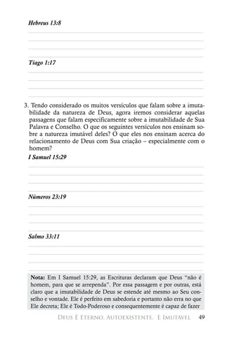 Hebreus 13:8
 ________________________________________________________
 ________________________________________________________
 ________________________________________________________
 ________________________________________________________
 Tiago 1:17
 ________________________________________________________
 ________________________________________________________
 ________________________________________________________
 ________________________________________________________
3. Tendo considerado os muitos versículos que falam sobre a imuta-
  bilidade da natureza de Deus, agora iremos considerar aquelas
  passagens que falam especificamente sobre a imutabilidade de Sua
  Palavra e Conselho. O que os seguintes versículos nos ensinam so-
  bre a natureza imutável deles? O que eles nos ensinam acerca do
  relacionamento de Deus com Sua criação – especialmente com o
  homem?
 I Samuel 15:29
  ________________________________________________________
  ________________________________________________________
  ________________________________________________________
  ________________________________________________________
 Números 23:19
  ________________________________________________________
  ________________________________________________________
  ________________________________________________________
  ________________________________________________________
 Salmo 33:11
  ________________________________________________________
  ________________________________________________________
  ________________________________________________________
  ________________________________________________________
  Nota: Em I Samuel 15:29, as Escrituras declaram que Deus “não é
  homem, para que se arrependa”. Por essa passagem e por outras, está
  claro que a imutabilidade de Deus se estende até mesmo ao Seu con-
  selho e vontade. Ele é perfeito em sabedoria e portanto não erra no que
  Ele decreta; Ele é Todo-Poderoso e consequentemente é capaz de fazer

             Deus É Eterno, Autoexistente, 
E Imutável                 49
 