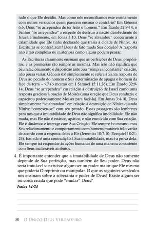 tudo o que Ele decidiu. Mas como nós reconciliamos esse ensinamento
  com outros versículos quem parecem ensinar o contrário? Em Gênesis
  6:6, Deus “se arrependeu de ter feito o homem.” Em Êxodo 32:9-14, o
  Senhor “se arrependeu” a respeito de destruir a nação desobediente de
  Israel. Finalmente, em Jonas 3:10, Deus ”se abrandou” concernente à
  calamidade que Ele tinha declarado que traria à cidade de Nínive. As
  Escrituras se contradizem? Deus de fato muda Sua decisão? A resposta
  não é tão complexa ou misteriosa como alguns podem pensar.
    As Escrituras claramente ensinam que as perfeições de Deus, propósi-
  tos, e as promessas são sempre as mesmas. Mas isso não significa que
  Seu relacionamento e disposição ante Sua “sempre inconstante” criação,
  não possa variar. Gênesis 6:6 simplesmente se refere à Santa resposta de
  Deus ao pecado do homem e Sua determinação de apagar o homem da
  face da terra – v.7 (o mesmo em I Samuel 15:11,26). Em Êxodo 32:9-
  14, Deus “se arrependeu” em relação à destruição de Israel como uma
  resposta graciosa à oração de Moisés (uma oração que Deus conduziu e
  capacitou poderosamente Moisés para fazê-la). Em Jonas 3:4-10, Deus
  simplesmente “se abrandou” em relação à destruição de Nínive quando
  Nínive “comoveu-se” com seu pecado. Essas passagens são lembretes
  para nós que a imutabilidade de Deus não significa imobilidade. Ele não
  muda, mas Ele não é estático, apático, e não envolvido com Sua criação.
  Ele é dinâmico e interage com Sua Criação. Ele sempre é o mesmo, mas
  Seu relacionamento e comportamento com homens mutáveis irão variar
  de acordo com a resposta deles a Ele (Jeremias 18:7-10; Ezequiel 18:21-
  24). Isso não é uma contradição à Sua imutabilidade, mas é a prova dela.
  Ele sempre irá responder às ações humanas de uma maneira consistente
  com Seus inalteráveis atributos.
4. É importante entender que a imutabilidade de Deus não somente
  depende de Sua perfeição, mas também de Seu poder. Deus não
  seria imutável se existisse algum ser ou poder maior que Ele mesmo
  que poderia O reprimir ou manipular. O que os seguintes versículos
  nos ensinam sobre a soberania e poder de Deus? Existe algum ser
  ou coisa criada que pode “mudar” Deus?
 Isaías 14:24
  ________________________________________________________
  ________________________________________________________
  ________________________________________________________
 ________________________________________________________

50   O Único Deus Verdadeiro
 