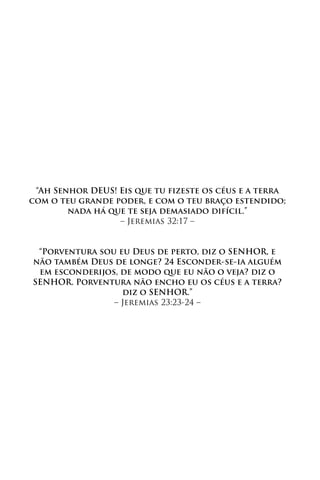 “Ah Senhor DEUS! Eis que tu fizeste os céus e a terra
com o teu grande poder, e com o teu braço estendido;
        nada há que te seja demasiado difícil.”
                  – Jeremias 32:17 –


 “Porventura sou eu Deus de perto, diz o SENHOR, e
não também Deus de longe? 24 Esconder-se-ia alguém
 em esconderijos, de modo que eu não o veja? diz o
SENHOR. Porventura não encho eu os céus e a terra?
                  diz o SENHOR.”
                – Jeremias 23:23-24 –
 