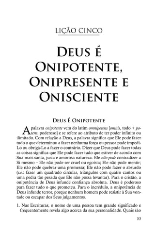 LIÇÃO CINCO


          Deus é
        Onipotente,
       Onipresente e
        Onisciente
                     Deus É Onipotente

   A      palavra onipotente vem do latim omnipotens [omnis, todo + po-
          tens, poderoso] e se refere ao atributo de ter poder infinito ou
ilimitado. Com relação a Deus, a palavra significa que Ele pode fazer
tudo o que determinou a fazer nenhuma força ou pessoa pode impedi-
Lo ou obrigá-Lo a fazer o contrário. Dizer que Deus pode fazer todas
as coisas significa que Ele pode fazer tudo que estiver de acordo com
Sua mais santa, justa e amorosa natureza. Ele não pode contradizer a
Si mesmo – Ele não pode ser cruel ou egoísta; Ele não pode mentir;
Ele não pode quebrar uma promessa; Ele não pode fazer o absurdo
(i.e.: fazer um quadrado circular, triângulos com quatro cantos ou
uma pedra tão pesada que Ele não possa levantar). Para o cristão, a
onipotência de Deus infunde confiança absoluta. Deus é poderoso
para fazer tudo o que prometeu. Para o incrédulo, a onipotência de
Deus infunde terror, porque nenhum homem pode resistir à Sua von-
tade ou escapar dos Seus julgamentos.
1. Nas Escrituras, o nome de uma pessoa tem grande significado e
  frequentemente revela algo acerca da sua personalidade. Quais são
                                                                       53
 