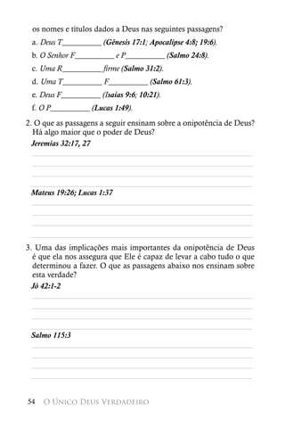 os nomes e títulos dados a Deus nas seguintes passagens?
 a. Deus T__________ (Gênesis 17:1; Apocalipse 4:8; 19:6).
 b. O Senhor F__________ e P__________ (Salmo 24:8).
 c. Uma R__________ firme (Salmo 31:2).
 d. Uma T__________ F__________ (Salmo 61:3).
 e. Deus F__________ (Isaías 9:6; 10:21).
 f. O P__________ (Lucas 1:49).
2. O que as passagens a seguir ensinam sobre a onipotência de Deus?
  Há algo maior que o poder de Deus?
 Jeremias 32:17, 27
  ________________________________________________________
  ________________________________________________________
  ________________________________________________________
 ________________________________________________________
 Mateus 19:26; Lucas 1:37
  ________________________________________________________
  ________________________________________________________
  ________________________________________________________
 ________________________________________________________
3. Uma das implicações mais importantes da onipotência de Deus
  é que ela nos assegura que Ele é capaz de levar a cabo tudo o que
  determinou a fazer. O que as passagens abaixo nos ensinam sobre
  esta verdade?
 Jó 42:1-2
  ________________________________________________________
  ________________________________________________________
  ________________________________________________________
 ________________________________________________________
 Salmo 115:3
  ________________________________________________________
  ________________________________________________________
  ________________________________________________________
 ________________________________________________________


54   O Único Deus Verdadeiro
 