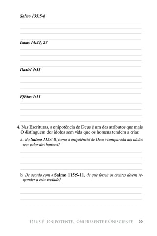 Salmo 135:5-6
 ________________________________________________________
 ________________________________________________________
 ________________________________________________________
 ________________________________________________________
 Isaías 14:24, 27
 ________________________________________________________
 ________________________________________________________
 ________________________________________________________
 ________________________________________________________
 Daniel 4:35
 ________________________________________________________
 ________________________________________________________
 ________________________________________________________
 ________________________________________________________
 Efésios 1:11
 ________________________________________________________
 ________________________________________________________
 ________________________________________________________
 ________________________________________________________
4. Nas Escrituras, a onipotência de Deus é um dos atributos que mais
  O distinguem dos ídolos sem vida que os homens tendem a criar.
 a. No Salmo 115:3-8, como a onipotência de Deus é comparada aos ídolos
  sem valor dos homens?
 ________________________________________________________
 ________________________________________________________
 ________________________________________________________
 ________________________________________________________
 b. De acordo com o Salmo 115:9-11, de que forma os crentes devem re-
  sponder a esta verdade?
 ________________________________________________________
 ________________________________________________________
 ________________________________________________________
 ________________________________________________________



       Deus é 
Onipotente, 
Onipresente e Onisciente                55
 